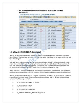    An example to show how to define Attributes and Key
              Attributes:




15. Why IF_WORKFLOW Interface?

The IF_WORKFLOW interface is necessary when using an ABAP class within the SAP Web
Flow Engine. The interface contains methods that allow the object to be used within the SAP
Web Flow Engine.

The SAP Web Flow Engine handles all objects generically. Objects have to be saved in the
event of a context change. Therefore, it is necessary to convert object references in such a
way that they can be saved persistently. Conversely, we have to be able to generate the
corresponding instance of an ABAP class from the persistently saved key.

There are also a number of SAP Web Flow Engine components, for example, the Workflow
Log that can display objects. In this case the object has to provide corresponding functions.

The IF_WORKFLOW interface puts a logical parenthesis round the BI_PERSISTENT (instance
management) and BI_OBJECT (object behavior) interfaces. The IF_WORKFLOW interface
contains the following methods:

          BI_PERSISTENT~FIND_BY_LPOR

          BI_PERSISTENT~LPOR

          BI_PERSISTENT~REFRESH

          BI_OBJECT~DEFAULT_ATTRIBUTE_VALUE
 