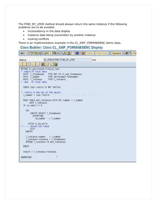 The FIND_BY_LPOR method should always return the same instance if the following
problems are to be avoided:
    Inconsistency in the data display
      Instance data being overwritten by another instance
    Locking conflicts
There is an implementation example in the CL_SWF_FORMABSENC demo class.
 