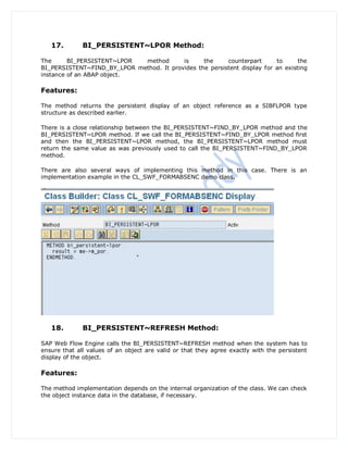 17.        BI_PERSISTENT~LPOR Method:

The      BI_PERSISTENT~LPOR  method       is     the     counterpart      to      the
BI_PERSISTENT~FIND_BY_LPOR method. It provides the persistent display for an existing
instance of an ABAP object.

Features:

The method returns the persistent display of an object reference as a SIBFLPOR type
structure as described earlier.

There is a close relationship between the BI_PERSISTENT~FIND_BY_LPOR method and the
BI_PERSISTENT~LPOR method. If we call the BI_PERSISTENT~FIND_BY_LPOR method first
and then the BI_PERSISTENT~LPOR method, the BI_PERSISTENT~LPOR method must
return the same value as was previously used to call the BI_PERSISTENT~FIND_BY_LPOR
method.

There are also several ways of implementing this method in this case. There is an
implementation example in the CL_SWF_FORMABSENC demo class.




   18.        BI_PERSISTENT~REFRESH Method:

SAP Web Flow Engine calls the BI_PERSISTENT~REFRESH method when the system has to
ensure that all values of an object are valid or that they agree exactly with the persistent
display of the object.

Features:

The method implementation depends on the internal organization of the class. We can check
the object instance data in the database, if necessary.
 