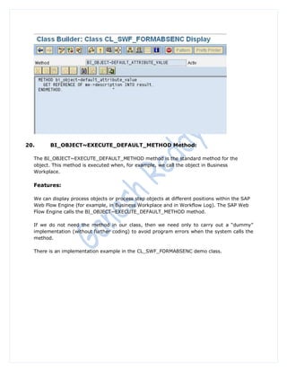 20.      BI_OBJECT~EXECUTE_DEFAULT_METHOD Method:

  The BI_OBJECT~EXECUTE_DEFAULT_METHOD method is the standard method for the
  object. This method is executed when, for example, we call the object in Business
  Workplace.

  Features:

  We can display process objects or process step objects at different positions within the SAP
  Web Flow Engine (for example, in Business Workplace and in Workflow Log). The SAP Web
  Flow Engine calls the BI_OBJECT~EXECUTE_DEFAULT_METHOD method.

  If we do not need the method in our class, then we need only to carry out a “dummy”
  implementation (without further coding) to avoid program errors when the system calls the
  method.

  There is an implementation example in the CL_SWF_FORMABSENC demo class.
 