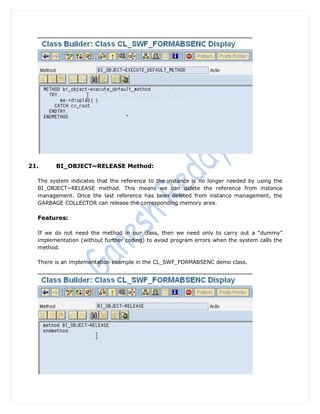 21.     BI_OBJECT~RELEASE Method:

  The system indicates that the reference to the instance is no longer needed by using the
  BI_OBJECT~RELEASE method. This means we can delete the reference from instance
  management. Once the last reference has been deleted from instance management, the
  GARBAGE COLLECTOR can release the corresponding memory area.

  Features:

  If we do not need the method in our class, then we need only to carry out a “dummy”
  implementation (without further coding) to avoid program errors when the system calls the
  method.

  There is an implementation example in the CL_SWF_FORMABSENC demo class.
 