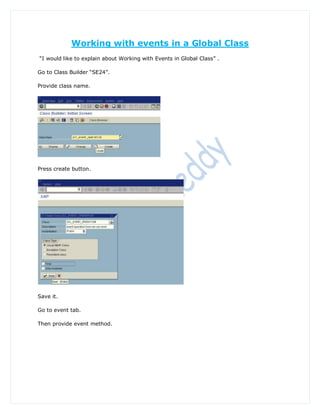 Working with events in a Global Class
“I would like to explain about Working with Events in Global Class” .

Go to Class Builder “SE24”.

Provide class name.




Press create button.




Save it.

Go to event tab.

Then provide event method.
 
