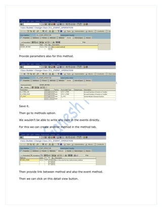 Provide parameters also for this method.




Save it.

Then go to methods option.

We wouldn‟t be able to write any code in the events directly.

For this we can create another method in the method tab.




Then provide link between method and also the event method.

Then we can click on this detail view button.
 