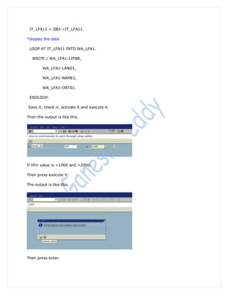 IT_LFA11 = OBJ->IT_LFA11.

*display the data

 LOOP AT IT_LFA11 INTO WA_LFA1.

   WRITE:/ WA_LFA1-LIFNR,

        WA_LFA1-LAND1,

        WA_LFA1-NAME1,

        WA_LFA1-ORT01.

 ENDLOOP.

Save it, check it, activate it and execute it.

Then the output is like this.




If lifnr value is <1000 and >2000.

Then press execute it.

The output is like this.




Then press enter.
 