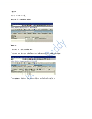 Save it.

Go to interface tab.

Provide the interface name.




Save it.

Then go to the methods tab.

Then we can see the interface method name in the class method.




Then double click on the method then write the logic here.
 