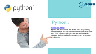 Python :
What is the Python
Python is a very popular and widely used programming
language which includes dynamic binding, high-level data
structures, dynamic typing and various features which
makes it very beneficial for the development of complex
applications.
 