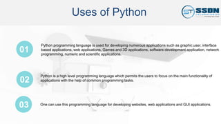 Uses of Python
01
03
Python programming language is used for developing numerous applications such as graphic user, interface
based applications, web applications, Games and 3D applications, software development application, network
programming, numeric and scientific applications.
Python is a high level programming language which permits the users to focus on the main functionality of
applications with the help of common programming tasks.02
One can use this programming language for developing websites, web applications and GUI applications.
 