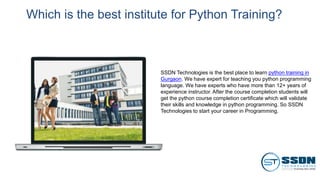 Which is the best institute for Python Training?
SSDN Technologies is the best place to learn python training in
Gurgaon. We have expert for teaching you python programming
language. We have experts who have more than 12+ years of
experience instructor. After the course completion students will
get the python course completion certificate which will validate
their skills and knowledge in python programming. So SSDN
Technologies to start your career in Programming.
 