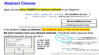 Abstract Classes
Again we use italics NAMES for abstract methods in our diagrams.
If we declare a class as abstract, the methods may or may not be abstract.
We don't need to have any abstract methods. It would be weird, because what
would be the point, but we can do it.
a class would
be the type,
and an object
would be the
variable.
 