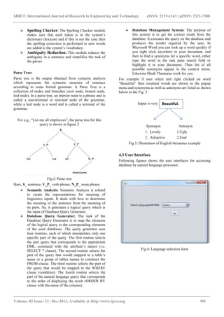IJRET: International Journal of Research in En
__________________________________________________________
Volume: 02 Issue: 12 | Dec-2013, Available @
Spelling Checker: The Spelling Checker module
makes sure that each token is in the system’s
dictionary (lexicon) and if this is not the case then
the spelling correction is performed or new words
are added to the system’s vocabulary.
Ambiguity Reduction: This module reduces the
ambiguity in a sentence and simplifies the task of
the parser.
Parse Tree:
Parse tree is the output obtained from syntactic analysis
which represents the syntactic structure of sentence
according to some formal grammar. A Parse Tree is a
collection of nodes and branches (root node, branch node,
leaf node). In a parse tree, an interior node is a phrase and is
called a non-terminal or non-leaf node of the grammar,
while a leaf node is a word and is called a terminal of the
grammar.
For e.g., “List me all employees”, the parse tree for this
query is shown in figure 2
Fig.2: Parse tree
Here, S_ sentence, V_P_ verb phrase, N_P_ noun phrase.
Semantic Analysis: Semantic Analysis is related
to create the representations for meaning of
linguistics inputs. It deals with how to determine
the meaning of the sentence from the meaning of
its parts. So, it generates a logical query which is
the input of Database Query Generator.
Database Query Generator: The task
Database Query Generator is to map the elements
of the logical query to the corresponding elements
of the used databases. The query generator uses
four routines, each of which manipulates only one
specific part of the query. The first routine
the part query that corresponds to the appropriate
DML command with the attribute’s names (
SELECT * clause). The second routine
part of the query that would mapped to a table’s
name or a group of tables names to construct the
FROM clause. The third routine selects the part of
the query that would be mapped to the WHERE
clause (condition). The fourth routine
part of the natural language query that corresponds
to the order of displaying the result (ORDER BY
clause with the name of the column).
IJRET: International Journal of Research in Engineering and Technology eISSN: 2319
_______________________________________________________________________________________
, Available @ http://www.ijret.org
: The Spelling Checker module
makes sure that each token is in the system’s
dictionary (lexicon) and if this is not the case then
the spelling correction is performed or new words
ulary.
This module reduces the
ambiguity in a sentence and simplifies the task of
arse tree is the output obtained from syntactic analysis
which represents the syntactic structure of sentence
some formal grammar. A Parse Tree is a
collection of nodes and branches (root node, branch node,
leaf node). In a parse tree, an interior node is a phrase and is
leaf node of the grammar,
ed a terminal of the
, “List me all employees”, the parse tree for this
_ noun phrase.
Semantic Analysis is related
presentations for meaning of
linguistics inputs. It deals with how to determine
the meaning of the sentence from the meaning of
its parts. So, it generates a logical query which is
the input of Database Query Generator.
The task of the
Database Query Generator is to map the elements
of the logical query to the corresponding elements
The query generator uses
four routines, each of which manipulates only one
first routine selects
the part query that corresponds to the appropriate
DML command with the attribute’s names (i.e.
routine selects the
part of the query that would mapped to a table’s
name or a group of tables names to construct the
selects the part of
the query that would be mapped to the WHERE
fourth routine selects the
part of the natural language query that corresponds
to the order of displaying the result (ORDER BY
of the column).
Database Management System:
this system is to get the correct result from the
database. It executes the query on the database and
produces the results required by the
Microsoft Word you can look up a word quickly if
you right click anywhere in your document, and
then to find a synonyms
type the word in the task pane search
highlight it in your document. Then list of all
possible synonyms appear in the context menu.
Likewise Hindi Thesaurus work for you.
For example if user select and right clicked on word
“Beautiful” then resultant words are shown in the popup
menu and synonyms as well as antonyms are listed as shown
below in the Fig. 3
Jaipur is very
Synonym Antonym
1. Lovely
2. Attractive
Fig.3: Illustration of English
4.3 User Interface
Following figures shows the user interfaces for accessing
database by natural language processor.
Fig.4: Language selection form
2319-1163 | pISSN: 2321-7308
_____________________________
591
Database Management System: The purpose of
this system is to get the correct result from the
database. It executes the query on the database and
produces the results required by the user. In
Microsoft Word you can look up a word quickly if
anywhere in your document, and
then to find a synonyms for a specific word, either
type the word in the task pane search field or
highlight it in your document. Then list of all
synonyms appear in the context menu.
Thesaurus work for you.
For example if user select and right clicked on word
resultant words are shown in the popup
well as antonyms are listed as shown
Synonym Antonym
1. Lovely 1.Ugly
2. Attractive 2.Foul
: Illustration of English thesaurus example
Following figures shows the user interfaces for accessing
database by natural language processor.
Fig.4: Language selection form
Beautiful.
 