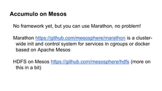 Accumulo on Mesos
No framework yet, but you can use Marathon, no problem!
Marathon https://github.com/mesosphere/marathon is a cluster-
wide init and control system for services in cgroups or docker
based on Apache Mesos
HDFS on Mesos https://github.com/mesosphere/hdfs (more on
this in a bit)
 