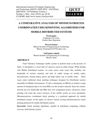 International Journal of Computer Engineering (IJCET), ISSN 0976 – 6367(Print),
 International Journal of Computer Engineering and Technology
 ISSN 0976 – 6375(Online) Volume 1, Number 1, May - June (2010), © IAEME
and Technology (IJCET), ISSN 0976 – 6367(Print)
ISSN 0976 – 6375(Online) Volume 1
                                                                     IJCET
Number 1, May - June (2010), pp. 46-56                                 ©IAEME
© IAEME, http://www.iaeme.com/ijcet.html


  A COMPARATIVE ANALYSIS OF MINIMUM-PROCESS
  COORDINATED CHECKPOINTING ALGORITHMS FOR
                   MOBILE DISTRIBUTED SYSTEMS
                                         Preeti gupta
                                     Singhania University
                                    Pacheri Bari, Rajasthan

                                     Parveen kumar
                      Meerut Institute of Engineering & Technology
                         Meerut, Email:pk223475@yahoo.com

                                   Anil kumar solanki
                      Meerut Institute of Engineering & Technology
                                       Meerut, India
 ABSTRACT
        Fault Tolerance Techniques enable systems to perform tasks in the presence of
 faults. A checkpoint is a local state of a process saved on stable storage. While dealing
 with Mobile Distributed systems, we come across some issues like: mobility, low
 bandwidth of wireless channels and lack of stable storage on mobile nodes,
 disconnections, limited battery power and high failure rate of mobile nodes.       These
 issues make traditional check pointing techniques designed for Distributed systems
 unsuitable for Mobile environments. To take a checkpoint, an MH has to transfer a large
 amount of checkpoint data to its local MSS over the wireless network. Since the wireless
 network has low bandwidth and MHs have low computation power, all-process check
 pointing will waste the scarce resources of the mobile system on every checkpoint.
 Minimum-process coordinated check pointing is a preferred approach for mobile
 distributed systems. In this paper, we discuss various existing minimum-process check
 pointing protocols for mobile distributed systems.
 Keywords: Check pointing algorithms; parallel & distributed computing; rollback
 recovery; fault-tolerant systems



                                              46
 