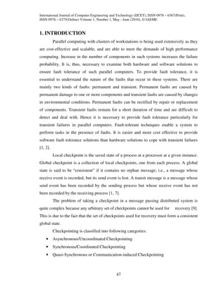 International Journal of Computer Engineering and Technology (IJCET), ISSN 0976 – 6367(Print),
ISSN 0976 – 6375(Online) Volume 1, Number 1, May - June (2010), © IAEME


1. INTRODUCTION
          Parallel computing with clusters of workstations is being used extensively as they
are cost-effective and scalable, and are able to meet the demands of high performance
computing. Increase in the number of components in such systems increases the failure
probability. It is, thus, necessary to examine both hardware and software solutions to
ensure fault tolerance of such parallel computers. To provide fault tolerance, it is
essential to understand the nature of the faults that occur in these systems. There are
mainly two kinds of faults: permanent and transient. Permanent faults are caused by
permanent damage to one or more components and transient faults are caused by changes
in environmental conditions. Permanent faults can be rectified by repair or replacement
of components. Transient faults remain for a short duration of time and are difficult to
detect and deal with. Hence it is necessary to provide fault tolerance particularly for
transient failures in parallel computers. Fault-tolerant techniques enable a system to
perform tasks in the presence of faults. It is easier and more cost effective to provide
software fault tolerance solutions than hardware solutions to cope with transient failures
[1, 2].
          Local checkpoint is the saved state of a process at a processor at a given instance.
Global checkpoint is a collection of local checkpoints, one from each process. A global
state is said to be “consistent” if it contains no orphan message; i.e., a message whose
receive event is recorded, but its send event is lost. A transit message is a message whose
send event has been recorded by the sending process but whose receive event has not
been recorded by the receiving process [1, 7].
          The problem of taking a checkpoint in a message passing distributed system is
quite complex because any arbitrary set of checkpoints cannot be used for              recovery [9].
This is due to the fact that the set of checkpoints used for recovery must form a consistent
global state.
          Checkpointing is classified into following categories:
    •     Asynchronous/Uncoordinated Checkpointing
    •     Synchronous/Coordinated Checkpointing
    •     Quasi-Synchronous or Communication-induced Checkpointing



                                                 47
 