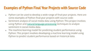 Examples of Python Final Year Projects with Source Code
● Python can be used to develop a wide range of ﬁnal-year projects. Here are
some examples of Python ﬁnal-year projects with source code:
● Sentiment analysis of social media data using Python: This project involves
using Python and natural language processing techniques to analyze
sentiment in social media data.
● The machine learning model for predicting student performance using
Python: This project involves developing a machine learning model using
Python to predict student performance based on historical data.
 