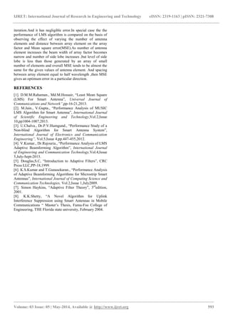 IJRET: International Journal of Research in Engineering and Technology eISSN: 2319-1163 | pISSN: 2321-7308
_______________________________________________________________________________________________
Volume: 03 Issue: 05 | May-2014, Available @ http://www.ijret.org 593
iteration.And it has negligible error.In special case the the
performance of LMS algorithm is compared on the basis of
observing the effect of varying the number of antenna
elements and distance between array element on the array
factor and Mean square error(MSE).As number of antenna
element increases the beam width of array factor becomes
narrow and number of side lobe increases ,but level of side
lobe is less than those generated by an array of small
number of elements and overall MSE tends to be almost the
same for the given values of antenna element. And spacing
between array element equal to half wavelength ,then MSE
gives an optimum error in a particular direction.
REFERENCES
[1]. D.M.M.Rahaman., Md.M.Hossair, “Least Mean Square
(LMS) For Smart Antenna”, Universal Journal of
Communications and Network”,pp-16-21,2013.
[2]. M.Jain., V.Gupta., “Performance Analysis of MUSIC
LMS Algorithm for Smart Antenna”, International Journal
of Scientific Engineering and Technology,Vol.2,Issue
10,pp1004-1007,2013.
[3]. U.Chalva., Dr.P.V.Humgund., “Performance Study of a
Non-blind Algorithm for Smart Antenna System”,
International Journal of Electronics and Communication
Engineering”, Vol.5,Issue 4,pp.447-455,2012.
[4]. V.Kumar., Dr.Rajouria., “Performance Analysis of LMS
Adaptive Beamforming Algorithm”, International Journal
of Engineering and Communication Technology,Vol.4,Issue
5,July-Sept-2013.
[5]. Douglas,S.C, “Introduction to Adaptive Filters”, CRC
Press LLC,PP-18,1999.
[6]. K.S.Kumar and T.Gunasekaran., “Performance Analysis
of Adaptive Beamforming Algorithms for Microstrip Smart
Antennas”, International Journal of Computing Science and
Communication Technologies, Vol.2,Issue 1,July2009.
[7]. Simon Haykins, “Adaptive Filter Theory”, 3rd
edition,
2001.
[8]. K.K.Shetty, “A Novel Algorithm for Uplink
Interference Suppression using Smart Antennas in Mobile
Communications “ Master’s Thesis, Famu-Fsu College of
Engineering, THE Florida state university, February 2004.
 