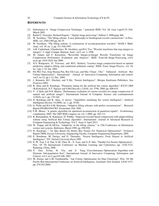 20 Computer Science & Information Technology (CS & IT)
REFERENCES
[1] Subramanya A. “Image Compression Technique, “ potentials IEEE, Vol. 20, issue 1,pp19-23, Feb-
March 2001.
[2] Rafael C. Gonzalez, Richard Eugene; “ Digital image processing”, Edition 3, 2008,page 466.
[3] W. Sweldens, “The lifting scheme: A new philosophy in biorthogonal wavelet constructions”, in Proc.
SPIE, vol. 2569,1995,pp. 68-79.
[4] W. Sweldens, “The lifting scheme: A construction of second-generation wavelets”, SIAM J. Math.
Anal., vol. 29, no. 2, pp. 511-546,1997.
[5] A.R. Calderbank, I Daubechies, W. Sweldens, and B-L Yeo, “Wavelet transforms that map integers to
integers”, J. Appl. Comput. Harmon, Anal., vol.5, no. 3, 1998.
[6] M. Adams and F. Kossentini, “Reversible Integer-to-Integer Wavelet Transforms for Image
Compression: Performance Evaluation and Analysis”, IEEE Trans.On Image Processing, vol.9,
no.6, pp. 1010-1024, Jun 2000.
[7] N.V Boulgouris, D. Tzovaras, and M.G. Strintzis, “Lossless image compression based on optimal
prediction, adaptive lifting, and conditional arithmetic coding”, IEEE, Trans. Image Process., vol. 10,
no. 1,pp. 1-14, Jan. 2001.
[8] Pei-Wei Tsai, Jeng-Shyang Pan, Bin-Yih Liao, and Shu- Chuan Chu,” Enhanced Artificial Bee
Colony Optimization”, International Journal of Innovative Computing, Information and control,
vol.5, no.12, pp.1-12, Dec. 2009.
[9] J. Kennedy, R.C. Eberhart, and Y.Shi, “Swarm Intelligence”, Morgan Kaufmann Publishers, San
Francisco,2001.
[10] B. Akay and D. Karaboga, “Parameter tuning for the artificial bee colony algorithm,” ICCCI 2009
(R.Kowalezyk, N.T. Nguyen and S.M.Chen,eds.), LNAI, vol. 5796, 2009, pp. 608-619.
[11] V . U Kale and N.N. Khalsa, “Performance evaluation of various wavelets for image compression of
natural and artificial images”, International Journal of Computer Science and communication
1(2010), no.1, pp. 179-184.
[12] D. Karaboga and B. Akay, A survey: “Algorithms simulating bee swarm intelligence”, Artificial
Intelligence Review 31(2009), no. 1, pp. 55-68.
[13] G. Piella and H.J.A.M. Heijmans, “Adaptive lifting schemes with perfect reconstruction”, Research
Report PNARO104,CWI, Amsterdam, Feb. 2001.
[14] F.W. Moore, “A genetic algorithm for optimized reconstruction of quantized signals”, Evolutionary
computation, 2005. The 2005 IEEE congress on, vol. 1,2005, pp. 105-111.
[15] R. Ramanathan, K. Kalaiarasi, D. Prabha, “Improved wavelet based compression with adaptivelifting
scheme using Artificial Bee Colony algorithm”, International Journal of Advanced Research in
Computer Engineering & Technology, Vol 2 , Issue 4, April 2013.
[16] W. Trappe and K.J.R.Liu, “Adaptivity in the lifting scheme,” in 33th Conference on Information
science and systems, Baltimore, March 1999, pp. 950-958.
[17] D. Karaboga, “ An Idea Based On Honey Bee Swarm For Numerical Optimization”, Technical
Report-TR06, Erciyes University, Engineering Faculty, Computer Engineering Department, 2005.
[18] E. Bonabeau, M. Dorigo, and G. Theraulaz, “Swarm Intelligence: From Natural to Artificial
Intelligence”, NY: Oxford University Press,1999.
[19] P.-W. Tsai, J.-S. Pan, S.-M. Chen, B. –Y. Liao, and S.-P. Hao, “Parallel Cat Swarm Optimization”,
Proc. Of 7th International Conference on Machine Learning and Cybernetics, pp. 3328-3333,
Kunming, China, 2008.
[20] Y. Guo, X.Gao, H. Yin, and Z. Tang, “Coevolutionary Optimization Algorithm with
Dynamic Sub-population Size”, International Journal of Innovative Computing, Information and
Control, vol.3, no.2, pp.435-448, 2007.
[21] M. Dorigo and L.M. Gambardella, “Ant Colony Optimization for Data Clustering”, Proc. Of 8th
Pacific Rim International Conference on Artificial Intelligence, Auckland, New Zealand, LNAI 3157,
pp. 534-543,2004.
 