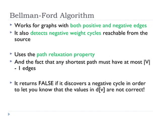 Bellman-Ford Algorithm








Works for graphs with both positive and negative edges
It also detects negative weight cycles reachable from the
source
Uses the path relaxation property
And the fact that any shortest path must have at most |V|
- 1 edges
It returns FALSE if it discovers a negative cycle in order
to let you know that the values in d[v] are not correct!

 
