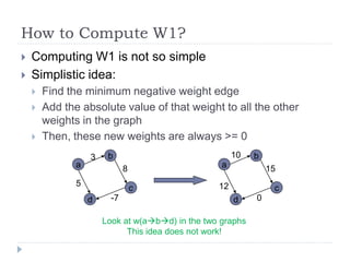 How to Compute W1?
   Computing W1 is not so simple
   Simplistic idea:
       Find the minimum negative weight edge
       Add the absolute value of that weight to all the other
        weights in the graph
       Then, these new weights are always >= 0
                   3    b                              10   b
               a              8                    a            15
               5                                  12
                                  c                              c
                   d     -7                            d    0

                       Look at w(abd) in the two graphs
                             This idea does not work!
 