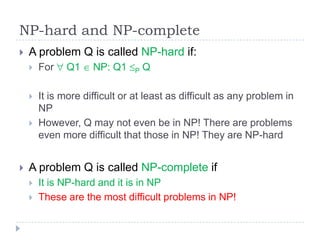 NP-hard and NP-complete


A problem Q is called NP-hard if:


For



It is more difficult or at least as difficult as any problem in
NP
However, Q may not even be in NP! There are problems
even more difficult that those in NP! They are NP-hard





Q1

NP: Q1

P

Q

A problem Q is called NP-complete if




It is NP-hard and it is in NP
These are the most difficult problems in NP!

 