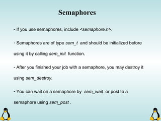 Semaphores
- If you use semaphores, include <semaphore.h>.
- Semaphores are of type sem_t and should be initialized before
using it by calling sem_init function.
- After you finished your job with a semaphore, you may destroy it
using sem_destroy.
- You can wait on a semaphore by sem_wait or post to a
semaphore using sem_post .
 
