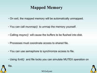 - On exit, the mapped memory will be automatically unmapped.
- You can call munmap() to unmap the memory yourself.
- Calling msync() will cause the buffers to be flushed into disk.
- Processes must coordinate access to shared file.
- You can use semaphore to synchronize access to file.
- Using fcntl() and file locks you can simulate MUTEX operation on
file.
Mapped Memory
M.Golyani
 
