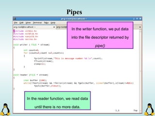 Pipes
In the writer function, we put data
into the file descriptor returned by
pipe()
In the reader function, we read data
until there is no more data.
 