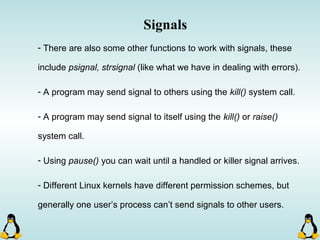 Signals
- There are also some other functions to work with signals, these
include psignal, strsignal (like what we have in dealing with errors).
- A program may send signal to others using the kill() system call.
- A program may send signal to itself using the kill() or raise()
system call.
- Using pause() you can wait until a handled or killer signal arrives.
- Different Linux kernels have different permission schemes, but
generally one user’s process can’t send signals to other users.
 