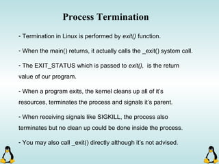 Process Termination
- Termination in Linux is performed by exit() function.
- When the main() returns, it actually calls the _exit() system call.
- The EXIT_STATUS which is passed to exit(), is the return
value of our program.
- When a program exits, the kernel cleans up all of it’s
resources, terminates the process and signals it’s parent.
- When receiving signals like SIGKILL, the process also
terminates but no clean up could be done inside the process.
- You may also call _exit() directly although it’s not advised.
 