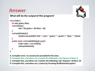 Answer
What	will	be	the	output	of	this	program?
class Color {
int red,	green,	blue;
void Color()	{
red	=	10;	green	=	10;	blue	=	10;
}
void printColor()	{
System.out.println("red:	"	+	red	+	"	green:	"	+	green	+	"	blue:	"	+	blue);
}
public	static	void	main(String	[]	args)	{
Color color=	new Color();
color.printColor();
}
}
A.	Compiler	error:	no	constructor	provided	for	the	class
B.	Compiles	fine,	and	when	run,	it	prints	the	following:	red:	0	green:	0	blue:	0
C.	Compiles	fine,	and	when	run,	it	prints	the	following:	red:	10	green:	10	blue:	10
D.	Compiles	fine,	and	when	run,	crashes	by	throwing	NullPointerException
 