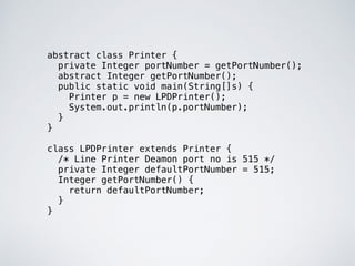 abstract class Printer {
private Integer portNumber = getPortNumber();
abstract Integer getPortNumber();
public static void main(String[]s) {
Printer p = new LPDPrinter();
System.out.println(p.portNumber);
}
}
class LPDPrinter extends Printer {
/* Line Printer Deamon port no is 515 */
private Integer defaultPortNumber = 515;
Integer getPortNumber() {
return defaultPortNumber;
}
}
 