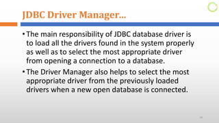 JDBC Driver Manager…
•The main responsibility of JDBC database driver is
to load all the drivers found in the system properly
as well as to select the most appropriate driver
from opening a connection to a database.
•The Driver Manager also helps to select the most
appropriate driver from the previously loaded
drivers when a new open database is connected.
18
 
