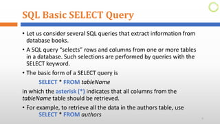 SQL Basic SELECT Query
• Let us consider several SQL queries that extract information from
database books.
• A SQL query “selects” rows and columns from one or more tables
in a database. Such selections are performed by queries with the
SELECT keyword.
• The basic form of a SELECT query is
SELECT * FROM tableName
in which the asterisk (*) indicates that all columns from the
tableName table should be retrieved.
• For example, to retrieve all the data in the authors table, use
SELECT * FROM authors 6
 
