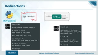 Python Certification Training https://www.edureka.co/python
Redirections
Sys - Module
import sys
print("Coming through stdout")
# stdout is saved
save_stdout = sys.stdout
fh = open("test.txt","w")
sys.stdout = fh
print("This line goes to test.txt")
# return to normal:
sys.stdout = save_stdout
fh.close()
SHELLstdin stdout
stderr
import sys
save_stderr = sys.stderr
fh = open("errors.txt","w")
sys.stderr = fh
x = 10 / 0
# return to normal:
sys.stderr = save_stderr
fh.close()
 