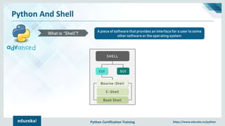 Python Certification Training https://www.edureka.co/python
Python And Shell
A piece of software that provides an interface for a user to some
other software or the operating system
What is “Shell”?
SHELL
GUICUI
Bourne-Shell
C-Shell
Bash Shell
 