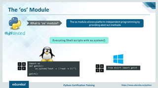 Python Certification Training https://www.edureka.co/python
The ‘os’ Module
The os module allows platform independent programming by
providing abstract methods
What is “os” module?
Executing Shell scripts with os.system()
import os
def getch():
os.system("bash -c "read -n 1"")
getch()
from msvcrt import getch
 