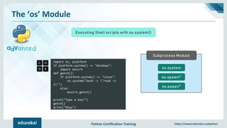 Python Certification Training https://www.edureka.co/python
The ‘os’ Module
Executing Shell scripts with os.system()
import os, platform
if platform.system() == "Windows":
import msvcrt
def getch():
if platform.system() == "Linux":
os.system("bash -c "read -n
1"")
else:
msvcrt.getch()
print("Type a key!")
getch()
print("Okay")
Subprocess Module
os.system
os.spawn*
os.popen*
 