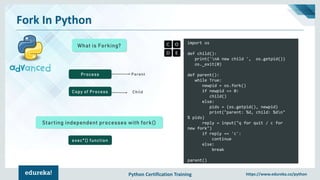 Python Certification Training https://www.edureka.co/python
Fork In Python
What is Forking?
import os
def child():
print('nA new child ', os.getpid())
os._exit(0)
def parent():
while True:
newpid = os.fork()
if newpid == 0:
child()
else:
pids = (os.getpid(), newpid)
print("parent: %d, child: %dn"
% pids)
reply = input("q for quit / c for
new fork")
if reply == 'c':
continue
else:
break
parent()
Process
Copy of Process
Parent
Child
Starting independent processes with fork()
exec*() function
 
