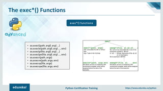 Python Certification Training https://www.edureka.co/python
The exec*() Functions
exec*() functions
• os.execl(path, arg0, arg1, ...)
• os.execle(path, arg0, arg1, ..., env)
• os.execlp(file, arg0, arg1, ...)
• os.execlpe(file, arg0, arg1, ..., env)
• os.execv(path, args)
• os.execve(path, args, env)
• os.execvp(file, args)
• os.execvpe(file, args, env)
 
