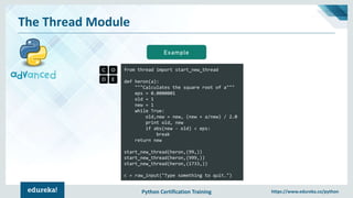 Python Certification Training https://www.edureka.co/python
The Thread Module
from thread import start_new_thread
def heron(a):
"""Calculates the square root of a"""
eps = 0.0000001
old = 1
new = 1
while True:
old,new = new, (new + a/new) / 2.0
print old, new
if abs(new - old) < eps:
break
return new
start_new_thread(heron,(99,))
start_new_thread(heron,(999,))
start_new_thread(heron,(1733,))
c = raw_input("Type something to quit.")
Example
 