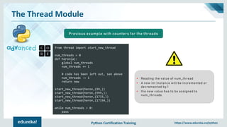 Python Certification Training https://www.edureka.co/python
The Thread Module
from thread import start_new_thread
num_threads = 0
def heron(a):
global num_threads
num_threads += 1
# code has been left out, see above
num_threads -= 1
return new
start_new_thread(heron,(99,))
start_new_thread(heron,(999,))
start_new_thread(heron,(1733,))
start_new_thread(heron,(17334,))
while num_threads > 0:
pass
Previous example with counters for the threads
• Reading the value of num_thread
• A new int instance will be incremented or
decremented by 1
• the new value has to be assigned to
num_threads
 