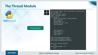 Python Certification Training https://www.edureka.co/python
The Thread Module
from thread import start_new_thread, allocate_lock
num_threads = 0
thread_started = False
lock = allocate_lock()
def heron(a):
global num_threads, thread_started
lock.acquire()
num_threads += 1
thread_started = True
lock.release()
...
lock.acquire()
num_threads -= 1
lock.release()
return new
start_new_thread(heron,(99,))
start_new_thread(heron,(999,))
start_new_thread(heron,(1733,))
while not thread_started:
pass
while num_threads > 0:
pass
The solution
 