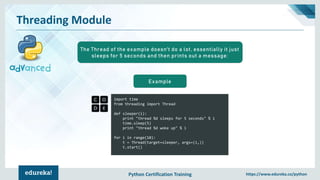 Python Certification Training https://www.edureka.co/python
Threading Module
import time
from threading import Thread
def sleeper(i):
print "thread %d sleeps for 5 seconds" % i
time.sleep(5)
print "thread %d woke up" % i
for i in range(10):
t = Thread(target=sleeper, args=(i,))
t.start()
Example
The Thread of the example doesn't do a lot, essentially it just
sleeps for 5 seconds and then prints out a message:
 