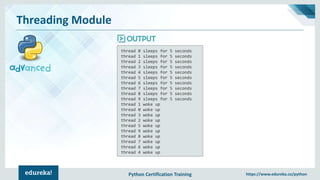 Python Certification Training https://www.edureka.co/python
Threading Module
thread 0 sleeps for 5 seconds
thread 1 sleeps for 5 seconds
thread 2 sleeps for 5 seconds
thread 3 sleeps for 5 seconds
thread 4 sleeps for 5 seconds
thread 5 sleeps for 5 seconds
thread 6 sleeps for 5 seconds
thread 7 sleeps for 5 seconds
thread 8 sleeps for 5 seconds
thread 9 sleeps for 5 seconds
thread 1 woke up
thread 0 woke up
thread 3 woke up
thread 2 woke up
thread 5 woke up
thread 9 woke up
thread 8 woke up
thread 7 woke up
thread 6 woke up
thread 4 woke up
 