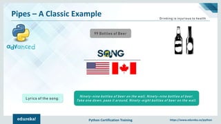 Python Certification Training https://www.edureka.co/python
Pipes – A Classic Example
99 Bottles of Beer
Drinking is injurious to health
Ninety-nine bottles of beer on the wall, Ninety-nine bottles of beer.
Take one down, pass it around, Ninety-eight bottles of beer on the wall.
Lyrics of the song:
 