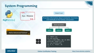 Python Certification Training https://www.edureka.co/python
System Programming
Sys - Module
Hello Advanced Python!
Import sys
Provides information about constants, functions
and methods of the Python interpreter.
Data streams
stdout stderrstdin
>>> import sys
>>> sys.version
'2.6.5 (r265:79063, Apr 16 2010,
13:57:41) n[GCC 4.4.3]'
>>> sys.version_info
(2, 6, 5, 'final', 0)
>>>
 