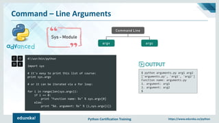 Python Certification Training https://www.edureka.co/python
Command – Line Arguments
Sys - Module
Command Line
argcargv
#!/usr/bin/python
import sys
# it's easy to print this list of course:
print sys.argv
# or it can be iterated via a for loop:
for i in range(len(sys.argv)):
if i == 0:
print "Function name: %s" % sys.argv[0]
else:
print "%d. argument: %s" % (i,sys.argv[i])
$ python arguments.py arg1 arg2
['arguments.py', 'arg1', 'arg2']
Function name: arguments.py
1. argument: arg1
2. argument: arg2
$
 