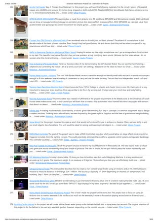2/18/23, 8:53 AM Advanced View Arduino Projects List - Use Arduino for Projects
https://duino4projects.com/advanced-view-arduino-projects-list/?page31074=2 18/60
262. Acrylic Fish Feeder Step 1: Prepare Your Materials For this project, you will need the following materials: For the circuit:3 pieces of Insulated
copper wire (22AWG wire) around 4-6 inches long, stripped on both endsAC/DC AdaptorGWS Mini ServoDouble Side Servo armServo screw
(1.7 x 3mm)ArduinoUSB Cable A to…... Listed under: Other Projects
263. GYRO  VOICE ARDUIGAMES This gaming box is made from Arduino Uno R3, LoLShield, MPU6050 and Microphone module. With LoLShield,
we can show a message/scrolling message or animation picture like: plasma effect, sinewave effect...With MPU6050, we can read value from
accelerometer and gyroscope to control movement for simple games…... Listed under: Game – Entertainment Projects
264. Convert Your Old Phone to a Remote Switch Ever wondered what to do with your old basic phones? The advent of a smartphone in last
decade made all the basic phones obsolete. Even though they had good battery life and decent look they are less when compared to big
smartphones which have big…... Listed under: Phone Projects
265. Awful to Awesome: Replace a Mechanical Alarm Sound Hoping to reduce my late-night smartphone use, I got a vintage alarm clock for next
to my bed. This beautiful mechanical flip clock has just one problem: a truly horrifying alarm sound. (Witness the first video above.) It’s no
wonder what this clock isn’t being…... Listed under: Sound – Audio Projects
266. How to Build a GPS Guided Robot Here is a Youtube video of me demonstrating the GPS Guided Robot. You can see that I am holding a
cellphone and controlling the robot. I am at a tennis court and I am setting a Waypoint for the robot to return to. Once I…... Listed under:
Robotics – Automation Projects
267. Pocket Metal Locator – Arduino This cool little Pocket Metal Locator is sensitive enough to identify small nails and tacks in wood and compact
enough to fit into awkward spaces making it convenient to carry and use for metal locating. The unit has four independent search coils and
color LED…... Listed under: LED Projects
268. Training Heart Rate Zone Monitor Watch https://youtu.be/7oLxJ_725rU College is a hectic and chaotic time in ones life, that is why it is very
important to keep your stress level low. One way we like to do this is by working out, it helps keep your mind clear and body feeling
healthy.…... Listed under: Clock – Timer Projects
269. Rob the Automated Robot This instructable was created in fulfillment of the project requirement of the Makecourse at the University of South
Florida (www.makecourse.com). In this tutorial you will learn how to make a fully automated robot named Rob who is equipped with sensors
that allow it to detect…... Listed under: Robotics – Automation Projects
270. Infinite Jest A rotating machine that is controlled by a robotic glove. Neverending fun. Step 1: Concept Our seminar assignment was to design
a useless machine. Thinking about absurd tasks, we were inspired by the greek myth of Sisyphus and the idea of gravitational weight shifting
in…... Listed under: Robotics – Automation Projects
271. Show Winch For this project, I wanted to create a winch that would be functional for use in a show in a theatre. Often, we have to fly in and
out small objects, like chandeliers. This unit would be ideal for raising and lowering small objects in…... Listed under: Motor Projects
272. DMX Effect Controller The goal of this project was to make a DMX-Controlled plug box which would allow on-stage effects or devices to be
triggered remotely from the lighting console. This could potentially eliminate the need for a separate control system and operator backstage.
This controller could be…... Listed under: Video – Camera – Imaging Projects
273. Neo Pixel, Fastest Thumb Game. I built this project because to take to my local Makerfaire In Newcastle, UK. The idea was to make a school
yard game that would be relatively cheap and simple to produce. The idea is simple, to win you have to press the button repeatedly until
you…... Listed under: Game – Entertainment Projects
274. DIY Weighing Machine In today's Instructable, I'll show you how to build an easy but useful Weighing Machine. It is very sensitive and
accurate up to 3 grams. The maximum weight it can measure is 20 kgs but I'll also show you how you can effortlessly build one…... Listed
under: Temperature Measurement Project Ideas
275. Ultrasonic Range Finder This instructable describes how to create a non-contact range-finder using an Arduino and an HC-SR04 ultrasonic
module to measure distances in the range 2cm – 400cm. The accuracy is typically +/- 3mm depending on distance, air temperature, and
humidity. Step 1: Parts List Very few…... Listed under: Other Projects
276. Around the World Time Clock Whether world trotting or just interested in knowing what time it is before making that late night call, a 5 zone
world clock fits the bill. Since I got some extra TM1637 7 digit displays in my latest shipment, I decided to put together a…... Listed under:
Clock – Timer Projects
277. Magic Wand Target Practice (IR Arduino Project) This is how I made my project for Electronic Art. This project was to focus on using an
Arduino Uno to make a wearable. I did not focus so much on the wearable, I more so focused on playing around with an IR sensor and…...
Listed under: Other Projects
278. Squirting Scuba Helmet In this project we will create a timer based water pump scuba helmet that will mist or spray every ten seconds. The original intention of
this project is for the helmet to be used as a wearable garden, however, depending on the nozzels you use…... Listed under: Other Projects
 