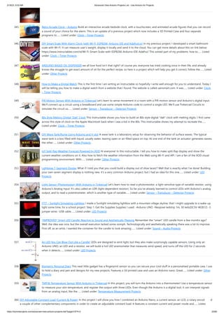 2/18/23, 8:53 AM Advanced View Arduino Projects List - Use Arduino for Projects
https://duino4projects.com/advanced-view-arduino-projects-list/?page31074=2 23/60
345. Retro Arcade Clock – Arduino Build an interactive arcade bedside clock, with a touchscreen, and animated arcade figures that you can record
a sound of your choice for the alarm. This is an update of a previous project which now includes a 3D Printed Case and four separate
programs to…... Listed under: Clock – Timer Projects
346. DIY Smart Scale With Alarm Clock (with Wi-Fi, ESP8266, Arduino IDE and Adafruit.io) In my previous project, I developed a smart bathroom
scale with Wi-Fi. It can measure user's weight, display it locally and send it to the cloud. You can get more details about this on link below:
https://www.instructables.com/id/Wi-Fi-Smart-Scale-with-ESP8266-Arduino-IDE-Adafrui/ This solved part of my problems: how to…... Listed
under: Clock – Timer Projects
347. ARDUINO BASED OIL DISPENSER we all love food isn't that right? of course yes, everyone has tried cooking once in their life, and already
knows the struggle to get exact amount of oil for the perfect recipe, so here is a project which will help you get it correct, follow the…... Listed
under: Other Projects
348. How to Make a Digital Watch This is the first time I am writing an Instructable so hopefully I write well enough for you to understand. Today I
will be telling you how to make a digital watch from a website that I found. The website is called sainsmart.com. It was…... Listed under: Clock
– Timer Projects
349. PIR Motion Sensor With Arduino in Tinkercad Let's learn to sense movement in a room with a PIR motion sensor and Arduino's digital input.
We'll connect up a circuit using a breadboard and use some simple Arduino code to control a single LED. We'll use Tinkercad Circuits to
simulate the circuit so…... Listed under: Sensor – Transducer – Detector Projects
350. 80s Style Melting Digital “Dali” Clock This Instructable shows you how to build an 80s style digital dali clock with melting digits. I first came
across this style of clock on the Apple Macintosh back when I was a kid in the 80s. This Instructable shows my attempt to recreate the…...
Listed under: Clock – Timer Projects
351. DIY Wave Tank/flume Using Arduino and V-slot A wave tank is a laboratory setup for observing the behavior of surface waves. The typical
wave tank is a box filled with liquid, usually water, leaving open or air-filled space on top. At one end of the tank an actuator generates waves;
the other…... Listed under: Other Projects
352. IoT Split-flap Weather Forecast Powered by XOD Hi everyone! In this instructable, I tell you how to make split-flap display and show the
current weather conditions on it. Also how to fetch the weather information from the Web using Wi-Fi and API. I am a fan of the XOD visual
programming environment. With…... Listed under: Other Projects
353. Lightpipe 7-Segment Display What if I told you that you could build a display out of shoe laces!? Well that is exactly what I've done! Building
your own seven segment display is nothing new, it's a very common Arduino project, but I had an idea for this one…... Listed under: LED
Projects
354. Light Sensor (Photoresistor) With Arduino in Tinkercad Let's learn how to read a photoresistor, a light-sensitive type of variable resistor, using
Arduino's Analog Input. It's also called an LDR (light-dependent resistor). So far you've already learned to control LEDs with Arduino's analog
output, and to read a potentiometer, which is another type of variable…... Listed under: Sensor – Transducer – Detector Projects
355. ITTT – Sunlight Simulating Lightbox I made a Sunlight simulating lightbox with a mountain village skyline, that I might upgrade to a wake-up
light some time, for a school project. Step 1: Get the Supplies Supplies I used: -Arduino UNO -Neopixel ledstrip 1m, 30 leds(DC5V-W2812) -3
jumper wires -USB cable…... Listed under: LED Projects
356. *IMPROVED* Smart LED Candle: Reactive to Sound and Aesthetically Pleasing Remember the smart LED candle from a few months ago?
Well, the idea was nice, but the overall execution lacked some oomph. Technologically and aesthetically speaking there was a lot to improve.
First off, as an artist, I wanted the container for the candle to look amazing.…... Listed under: Sound – Audio Projects
357. An LED You Can Blow Out Like a Candle! LEDs are designed to emit light, but they also make surprisingly capable sensors. Using only an
Arduino UNO, an LED and a resistor, we will build a hot LED anemometer that measures wind speed, and turns off the LED for 2 seconds
when it detects…... Listed under: LED Projects
358. Biometric Personal Diary This neat little gadget has a fingerprint sensor so you can secure your cool stuff in a personalised portable case. I use
to hold a diary and pen and designs for my new projects. Features a 3d printed case and uses an Arduino nano. Great…... Listed under: Other
Projects
359. TMP36 Temperature Sensor With Arduino in Tinkercad In this project, you will turn the Arduino into a thermometer! Use a temperature sensor
to measure your skin temperature, and register the output with three LEDs. Even though the Arduino is a digital tool, it can interpret signals
from an analog input, like the…... Listed under: Temperature Measurement Projects
360. DIY Adjustable Constant Load (Current  Power) In this project I will show you how I combined an Arduino Nano, a current sensor, an LCD, a rotary encoder and
a couple of other complementary components in order to create an adjustable constant load. It features a constant current and power mode and…... Listed
 