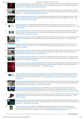 7/22/23, 10:24 AM Advanced View Arduino Projects List - Use Arduino for Projects
https://duino4projects.com/advanced-view-arduino-projects-list/?page31074=2 17/59
248. Arduino Basics: Working One LED I've been encountering lots or Arduino projects but generally most are on intermediate and advanced level
and only a few basic instructions on how to start with Arduino. This project I made were actually inspired by this example on the Arduino
page, but a much…... Listed under: Arduino LED Project Ideas, Ideas
249. Tweet-a-Pot: Twitter Enabled Coffee Pot using Arduino Like the idea of making coffee on the fly? from your bed? While you're on the bus
coming home? Then the Tweet-a-pot is for you! Tweet-a-pot is the next in fancy twitter enabled devices. This coffee pot enables its owner to
make a pot of…... Listed under: Home Automation Project Ideas, Ideas
250. Making a Prototype With Arduino (TIM-01 EYES) I have been designing and building a robot. It got to the stage where it was time to do a
head for it, but before I did the head I needed to design some Eyes for it using the Nokia screens found cheaply on eBay. There…... Listed
under: Development Board – Kits Project Ideas
251. Arduino Sketch Fade This is a standard Arduino example sketch, copied here for reference. Full Source Code The full code is all in one
file Fade.ino. /* Fade This example shows how to fade an LED on pin 9 using the analogWrite() function. This example code is in the…... Listed
under: LED Projects
252. 3D Printed Digital Camera This is a 3D printed digital camera that you can build yourself. By making your own digital camera, it takes away
some of the mystery around how such devices work, and are fabricated. Also, it allows you to fully customize the camera to your liking.…...
Listed under: Video – Camera – Imaging Projects
253. Arduino M&M Color Sorter Are you tired of sorting your m&ms by hand? Looking for a silly way to spend your time and 3D printer filament?
Then this is the Instructable for you. This is a project that I built for one of my engineering courses, in which we…... Listed under: Other
Projects
254. Blink Arduino Sketch This is a standard Arduino example sketch, copied here for reference. Full Source Code The full code is all in one
file Blink.ino. /* Blink Turns on an LED on for one second, then off for one second, repeatedly. Most Arduinos have an on-board LED you…...
Listed under: LED Projects
255. Acrylic Arduino Prototyping Stand I do a lot of projects with Arduino's and breadboards. Often as I work on a messy workbench, the Arduino
or breadboard get jostled and the wires pop out of the headers or the breadboard. To solve this problem, I decided to make a simple…...
Listed under: Ideas, Interfacing(USB – RS232 – I2c -ISP) Project Ideas
256. Arduino OLED Spectrum Analyzer Image: Today I am make an Arduino OLED Spectrum Analyzer its work with 0 to 3.3v Analog input. This is
very smooth and clear Visualization of audio frequencies. This is very important to make an audio spectrum analyser for DVD Music player,
IPod, MP3 player…... Listed under: Other Projects
257. The LED Strip Jellyfish Costume with Arduino & LPD8806 Led Strips It all started when I saw a BBC documentary in 2002 about deep waters of
the ocean. There was a biolimunescent jellyfish in the documentary, probably of the species "ctenophores" that grabbed my attention so in
the later years I decided use it as a Halloween costume.…... Listed under: LED Projects
258. How to use a while loop to calibrate the value of an analog sensor using Arduino Sometimes you want everything in the program to stop
while a given condition is true. You can do this using a while loop. This example shows how to use a while loop to calibrate the value of an
analog sensor. In the main loop, the sketch below reads…... Listed under: Metering – Instrument Projects, Projects, Sensor – Transducer –
Detector Projects
259. Fainting Goats Are Friends Not Food Project by Ailey Simpson and Peter Ehvert Rooted in biomimetics, this project for Computational Design
and Digital Fabrication looks to emulate one of the most useless behaviours seen in the natural world, the Fainting Goat. The robot shown
here copies some of the core principals of the…... Listed under: Other Projects
260. Arduino-l3dgecomm – Integrating L3DGEWorld and Arduino L3DGEWorld is a tool for monitoring and interacting with networks and
computer systems. Within a 3D world, entities bounce, spin, scale and otherwise change. These entities all represent an entity in another
context - be it a server, phone, router or other monitorable device. The…... Listed under: Interfacing(USB – RS232 – I2c -ISP) Projects, Projects
261. Mailbox Phone Alert The mailbox phone alert sends you a text whenever you get mail. I remember anxiously checking my mail multiple times
a day during the spring of my senior year of high school as I awaited letters back from colleges. Nervously, I would walk up to…... Listed
under: Phone Projects
262. Painless WiFi on Arduino Communication with the outside world is a great feature for Arduino Projects and mandatory for many of them. In
this instructable, we will, painlessly, create an Arduino WiFi project that allows you to send it commands to turn on/off LED's connected to the
Arduino from…... Listed under: Wifi - WLan Projects
263. Tree Climbing Robot using Arduino After I got comfortable programming and building with an Arduino, I used my newly acquire
microcontroller skills to build a robot. Using a microcontroller, four high-torque DC gear motors, spiked legs, a linear actuator, rotation
sensors, and 3 L298 H-bridge circuits, this robot can climb…... Listed under: Projects, Robotics – Automation Projects
264. Home Security Smart Clock IoT Emergency App Notification I made a Clock that not only display Time,Date, Temp & Hum but you can send message to the
clock via Mobile App (Blynk) from anywhere in the World as long as you are connected to internet. And you can also alert by Pressing Panic Button in…... Listed
This website uses cookies to improve your experience. We'll assume you're ok with this, but you can opt-out if you wish. Check Privacy Policy
ACCEPT
 