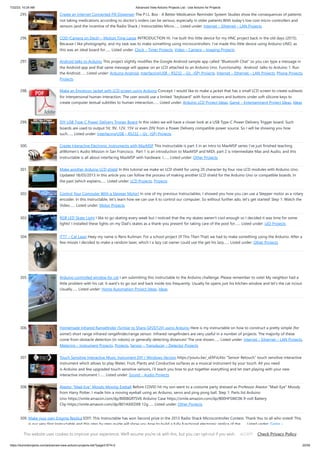 7/22/23, 10:24 AM Advanced View Arduino Projects List - Use Arduino for Projects
https://duino4projects.com/advanced-view-arduino-projects-list/?page31074=2 20/59
295. Create an Internet Connected Pill Dispenser The P.I.L. Box - A Better Medication Reminder System Studies show the consequences of patients
not taking medications according to doctor's orders can be serious, especially in older patients.With today's low cost micro-controllers and
sensors (and the incentive of the Radio Shack / Instructables Micro…... Listed under: Internet – Ethernet – LAN Projects
296. COD (Camera on Deck) – Motion Time Lapse INTRODUCTION Hi. I've built this little device for my HNC project back in the old days (2015).
Because I like photography, and my task was to make something using microcontrollers. I've made this little device using Arduino UNO, as
this was an ideal board for…... Listed under: Clock – Timer Projects, Video – Camera – Imaging Projects
297. Android talks to Arduino This project slightly modifies the Google Android sample app called "Bluetooth Chat" so you can type a message in
the Android app and that same message will appear on an LCD attached to an Arduino Uno. Functionality: Android talks to Arduino 1. Run
the Android…... Listed under: Arduino Android, Interfacing(USB – RS232 – I2c -ISP) Projects, Internet – Ethernet – LAN Projects, Phone Projects,
Projects
298. Make an Emoticon Jacket with LCD screen using Arduino Concept: I would like to make a jacket that has a small LCD screen to create subtexts
for interpersonal human interaction. The user would use a limited "keyboard" with force sensors and buttons under soft silicone keys to
create computer textual subtitles to human interaction…... Listed under: Arduino LCD Project Ideas, Game – Entertainment Project Ideas, Ideas
299. DIY USB Type-C Power Delivery Trigger Board In this video we will have a closer look at a USB Type-C Power Delivery Trigger board. Such
boards are used to output 5V, 9V, 12V, 15V or even 20V from a Power Delivery compatible power source. So I will be showing you how
such…... Listed under: Interfacing(USB – RS232 – I2c -ISP) Projects
300. Create Interactive Electronic Instruments with MaxMSP This Instructable is part 3 in an Intro to MaxMSP series I've just finished teaching
atWomen's Audio Mission in San Francisco. Part 1 is an introduction to MaxMSP and MIDI, part 2 is intermediate Max and Audio, and this
Instructable is all about interfacing MaxMSP with hardware. I…... Listed under: Other Projects
301. Make another Arduino LCD shield In this tutorial we make an LCD shield for using 20 character by four row LCD modules with Arduino Uno.
Updated 18/03/2013 In this article you can follow the process of making another LCD shield for the Arduino Uno or compatible boards. In
the past (which explains…... Listed under: LCD Projects, Projects
302. Control Your Computer With a Stepper Motor! In one of my previous Instructables, I showed you how you can use a Stepper motor as a rotary
encoder. In this Instructable, let's learn how we can use it to control our computer. So without further ado, let's get started! Step 1: Watch the
Video…... Listed under: Motor Projects
303. RGB LED Skate Light I like to go skating every week but I noticed that the my skates weren't cool enough so I decided it was time for some
lights! I installed these lights on my Dad's skates as a thank-you present for taking care of the pool for…... Listed under: LED Projects
304. ITTT – Cat Laser Heey my name is Rens Kuilman. For a school project (If This Then That) we had to make something using the Arduino. After a
few misses I decided to make a random laser, which I a lazy cat owner could use the get his lazy…... Listed under: Other Projects
305. Arduino controlled window for cat I am submitting this instructable to the Arduino challenge. Please remember to vote! My neighbor had a
little problem with his cat. It want's to go out and back inside too frequently. Usually he opens just his kitchen window and let's the cat in/out.
Usually…... Listed under: Home Automation Project Ideas, Ideas
306. Homemade Infrared Rangefinder (Similar to Sharp GP2D120) using Arduino Here is my instructable on how to construct a pretty simple (for
some!) short range infrared rangefinder/range sensor. Infrared rangefinders are very useful in a number of projects. The majority of these
come from obstacle detection (in robots) or generally detecting distances! The one shown…... Listed under: Internet – Ethernet – LAN Projects,
Metering – Instrument Projects, Projects, Sensor – Transducer – Detector Projects
307. Touch Sensitive Interactive Music Instrument DIY / Windows Version https://youtu.be/_xEfiFxLKto “Sensor Retouch” touch sensitive interactive
instrument which allows to play Water, Fruit, Plants and Conductive surfaces as a musical instrument by your touch. All you need
is Arduino and few upgraded touch sensitive sensors, i’ll teach you how to put together everything and let start playing with your new
interactive instrument !…... Listed under: Sound – Audio Projects
308. Alastor “Mad-Eye” Moody Moving Eyeball Before COVID hit my son went to a costume party dressed as Professor Alastor "Mad-Eye" Moody
from Harry Potter. I made him a moving eyeball using an Arduino, servo and ping pong ball. Step 1: Parts list Arduino
Uno https://smile.amazon.com/dp/B008GRTSV6 Arduino Case https://smile.amazon.com/dp/B00HFSWC06 9-volt Battery
Clip https://smile.amazon.com/dp/B01AXIEDX8 12g…... Listed under: Other Projects
309. Make your own Enigma Replica EDIT: This Instructable has won Second prize in the 2013 Radio Shack Microcontroller Contest. Thank You to all who voted! This
is our very first Instructable and this step by step guide will show you how to build a fully functional electronic replica of the…... Listed under: Game –
Entertainment Projects, LED Projects
This website uses cookies to improve your experience. We'll assume you're ok with this, but you can opt-out if you wish. Check Privacy Policy
ACCEPT
 